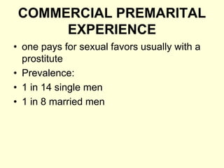 COMMERCIAL PREMARITAL
EXPERIENCE
• one pays for sexual favors usually with a
prostitute
• Prevalence:
• 1 in 14 single men
• 1 in 8 married men
 