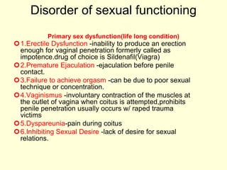 Disorder of sexual functioning
Primary sex dysfunction(life long condition)
1.Erectile Dysfunction -inability to produce an erection
enough for vaginal penetration formerly called as
impotence.drug of choice is Sildenafil(Viagra)
2.Premature Ejaculation -ejaculation before penile
contact.
3.Failure to achieve orgasm -can be due to poor sexual
technique or concentration.
4.Vaginismus -involuntary contraction of the muscles at
the outlet of vagina when coitus is attempted,prohibits
penile penetration usually occurs w/ raped trauma
victims
5.Dyspareunia-pain during coitus
6.Inhibiting Sexual Desire -lack of desire for sexual
relations.
 