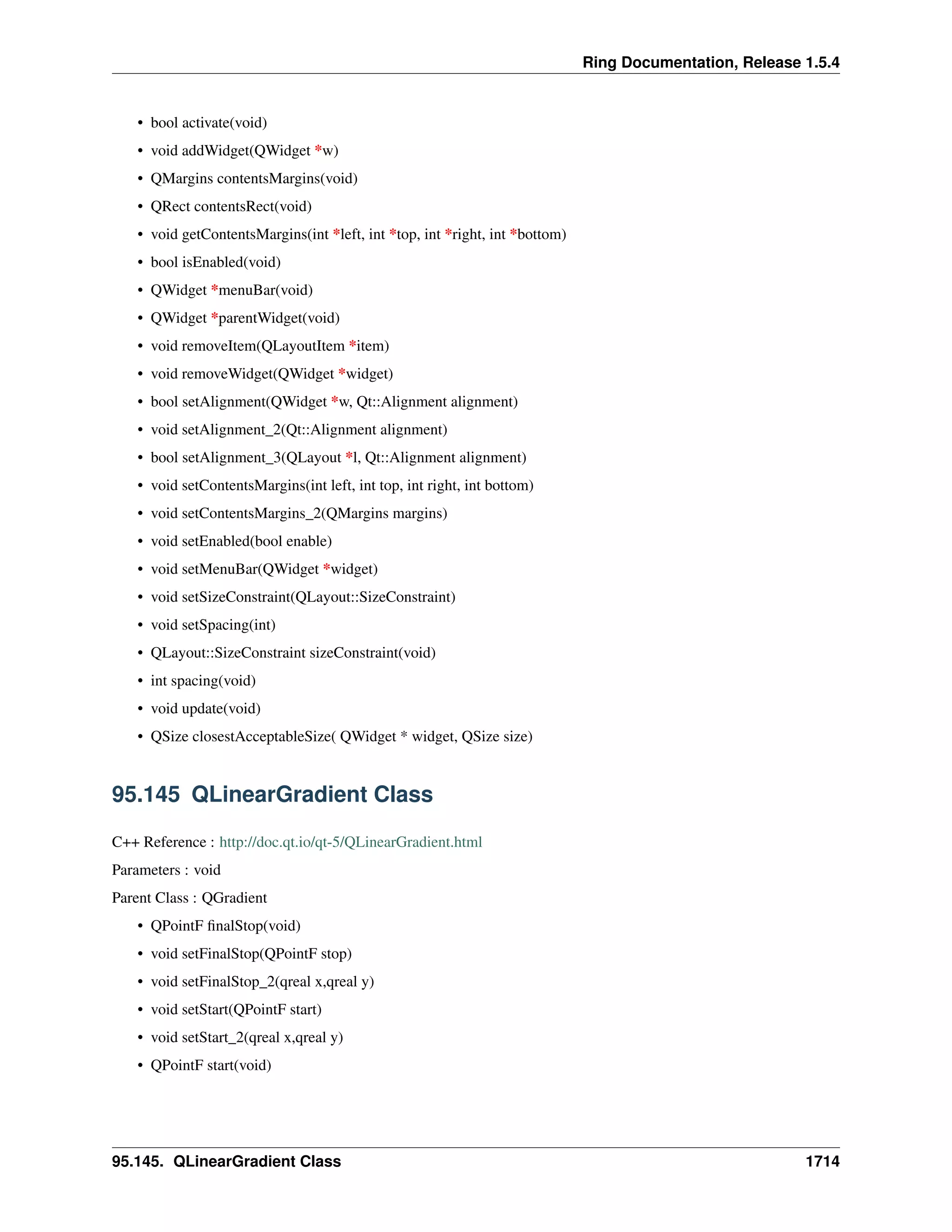 Ring Documentation, Release 1.5.4
• bool activate(void)
• void addWidget(QWidget *w)
• QMargins contentsMargins(void)
• QRect contentsRect(void)
• void getContentsMargins(int *left, int *top, int *right, int *bottom)
• bool isEnabled(void)
• QWidget *menuBar(void)
• QWidget *parentWidget(void)
• void removeItem(QLayoutItem *item)
• void removeWidget(QWidget *widget)
• bool setAlignment(QWidget *w, Qt::Alignment alignment)
• void setAlignment_2(Qt::Alignment alignment)
• bool setAlignment_3(QLayout *l, Qt::Alignment alignment)
• void setContentsMargins(int left, int top, int right, int bottom)
• void setContentsMargins_2(QMargins margins)
• void setEnabled(bool enable)
• void setMenuBar(QWidget *widget)
• void setSizeConstraint(QLayout::SizeConstraint)
• void setSpacing(int)
• QLayout::SizeConstraint sizeConstraint(void)
• int spacing(void)
• void update(void)
• QSize closestAcceptableSize( QWidget * widget, QSize size)
95.145 QLinearGradient Class
C++ Reference : http://doc.qt.io/qt-5/QLinearGradient.html
Parameters : void
Parent Class : QGradient
• QPointF ﬁnalStop(void)
• void setFinalStop(QPointF stop)
• void setFinalStop_2(qreal x,qreal y)
• void setStart(QPointF start)
• void setStart_2(qreal x,qreal y)
• QPointF start(void)
95.145. QLinearGradient Class 1714
 