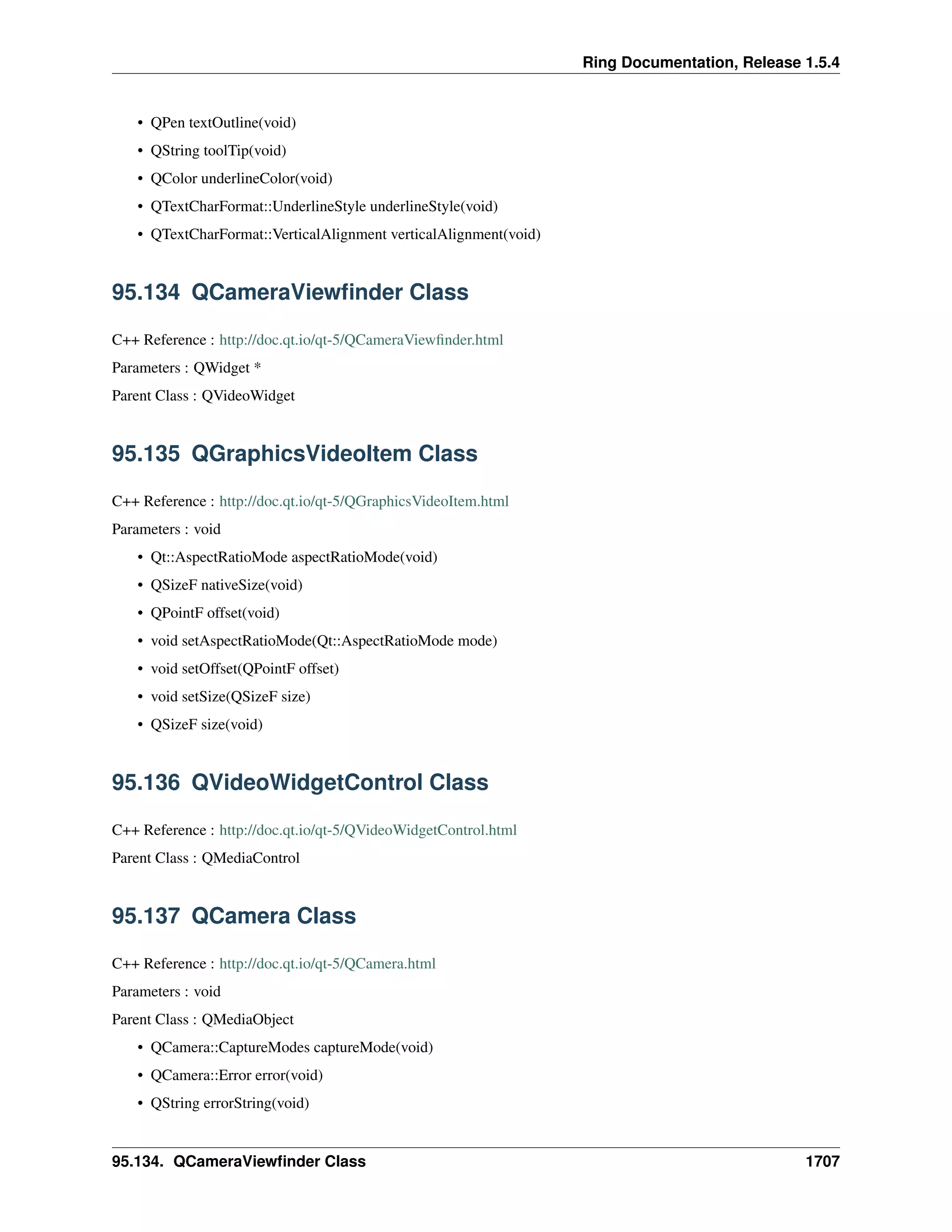 Ring Documentation, Release 1.5.4
• QPen textOutline(void)
• QString toolTip(void)
• QColor underlineColor(void)
• QTextCharFormat::UnderlineStyle underlineStyle(void)
• QTextCharFormat::VerticalAlignment verticalAlignment(void)
95.134 QCameraViewﬁnder Class
C++ Reference : http://doc.qt.io/qt-5/QCameraViewﬁnder.html
Parameters : QWidget *
Parent Class : QVideoWidget
95.135 QGraphicsVideoItem Class
C++ Reference : http://doc.qt.io/qt-5/QGraphicsVideoItem.html
Parameters : void
• Qt::AspectRatioMode aspectRatioMode(void)
• QSizeF nativeSize(void)
• QPointF offset(void)
• void setAspectRatioMode(Qt::AspectRatioMode mode)
• void setOffset(QPointF offset)
• void setSize(QSizeF size)
• QSizeF size(void)
95.136 QVideoWidgetControl Class
C++ Reference : http://doc.qt.io/qt-5/QVideoWidgetControl.html
Parent Class : QMediaControl
95.137 QCamera Class
C++ Reference : http://doc.qt.io/qt-5/QCamera.html
Parameters : void
Parent Class : QMediaObject
• QCamera::CaptureModes captureMode(void)
• QCamera::Error error(void)
• QString errorString(void)
95.134. QCameraViewﬁnder Class 1707
 