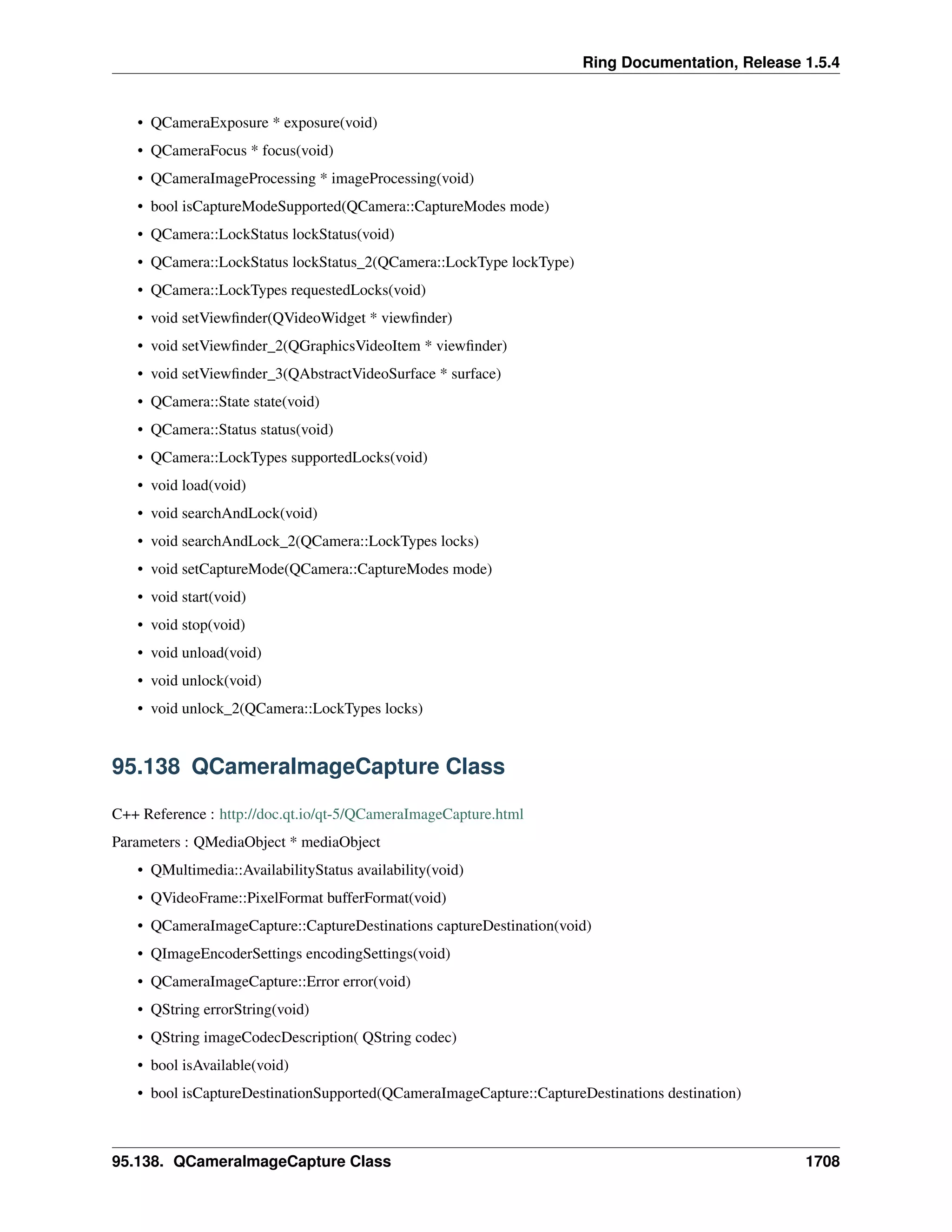 Ring Documentation, Release 1.5.4
• QCameraExposure * exposure(void)
• QCameraFocus * focus(void)
• QCameraImageProcessing * imageProcessing(void)
• bool isCaptureModeSupported(QCamera::CaptureModes mode)
• QCamera::LockStatus lockStatus(void)
• QCamera::LockStatus lockStatus_2(QCamera::LockType lockType)
• QCamera::LockTypes requestedLocks(void)
• void setViewﬁnder(QVideoWidget * viewﬁnder)
• void setViewﬁnder_2(QGraphicsVideoItem * viewﬁnder)
• void setViewﬁnder_3(QAbstractVideoSurface * surface)
• QCamera::State state(void)
• QCamera::Status status(void)
• QCamera::LockTypes supportedLocks(void)
• void load(void)
• void searchAndLock(void)
• void searchAndLock_2(QCamera::LockTypes locks)
• void setCaptureMode(QCamera::CaptureModes mode)
• void start(void)
• void stop(void)
• void unload(void)
• void unlock(void)
• void unlock_2(QCamera::LockTypes locks)
95.138 QCameraImageCapture Class
C++ Reference : http://doc.qt.io/qt-5/QCameraImageCapture.html
Parameters : QMediaObject * mediaObject
• QMultimedia::AvailabilityStatus availability(void)
• QVideoFrame::PixelFormat bufferFormat(void)
• QCameraImageCapture::CaptureDestinations captureDestination(void)
• QImageEncoderSettings encodingSettings(void)
• QCameraImageCapture::Error error(void)
• QString errorString(void)
• QString imageCodecDescription( QString codec)
• bool isAvailable(void)
• bool isCaptureDestinationSupported(QCameraImageCapture::CaptureDestinations destination)
95.138. QCameraImageCapture Class 1708
 