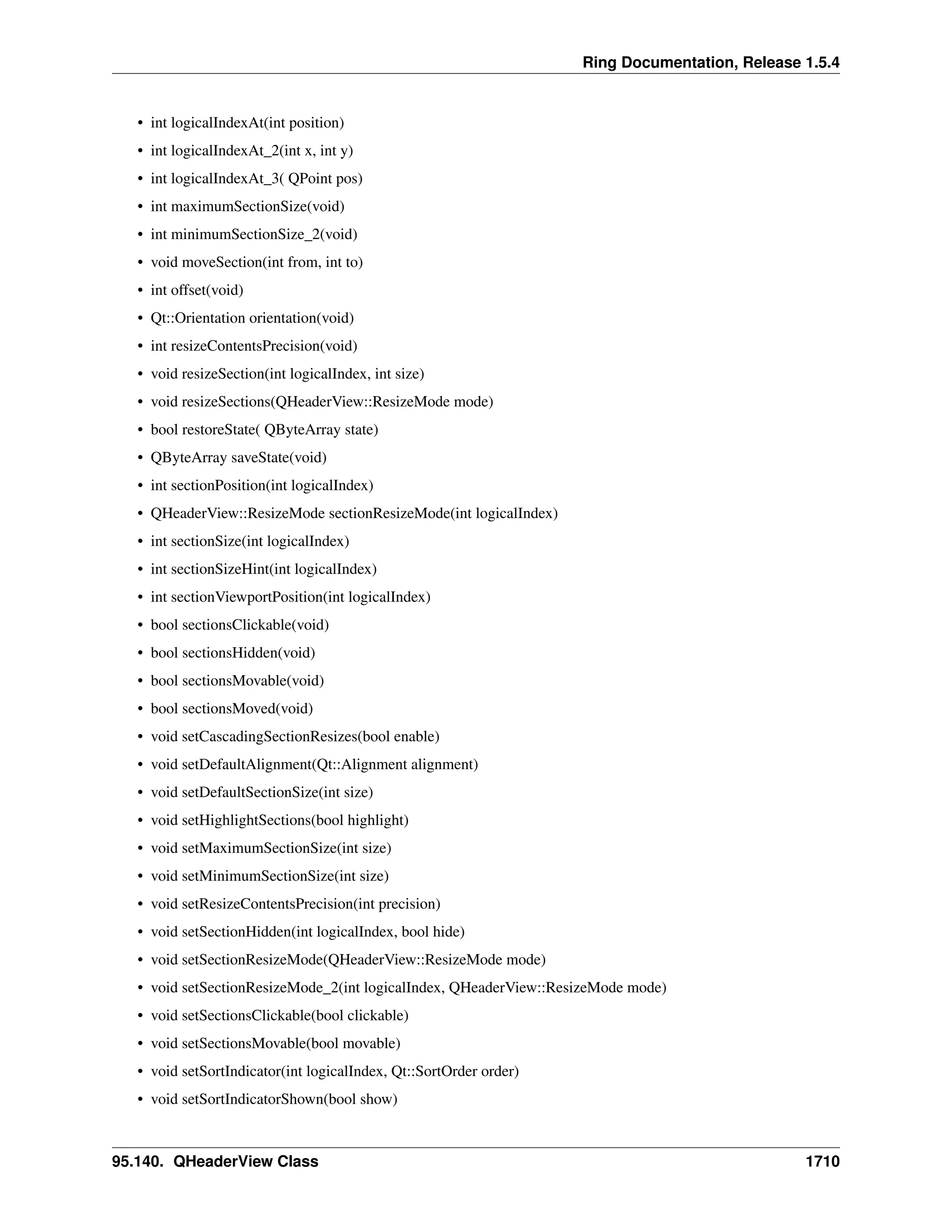Ring Documentation, Release 1.5.4
• int logicalIndexAt(int position)
• int logicalIndexAt_2(int x, int y)
• int logicalIndexAt_3( QPoint pos)
• int maximumSectionSize(void)
• int minimumSectionSize_2(void)
• void moveSection(int from, int to)
• int offset(void)
• Qt::Orientation orientation(void)
• int resizeContentsPrecision(void)
• void resizeSection(int logicalIndex, int size)
• void resizeSections(QHeaderView::ResizeMode mode)
• bool restoreState( QByteArray state)
• QByteArray saveState(void)
• int sectionPosition(int logicalIndex)
• QHeaderView::ResizeMode sectionResizeMode(int logicalIndex)
• int sectionSize(int logicalIndex)
• int sectionSizeHint(int logicalIndex)
• int sectionViewportPosition(int logicalIndex)
• bool sectionsClickable(void)
• bool sectionsHidden(void)
• bool sectionsMovable(void)
• bool sectionsMoved(void)
• void setCascadingSectionResizes(bool enable)
• void setDefaultAlignment(Qt::Alignment alignment)
• void setDefaultSectionSize(int size)
• void setHighlightSections(bool highlight)
• void setMaximumSectionSize(int size)
• void setMinimumSectionSize(int size)
• void setResizeContentsPrecision(int precision)
• void setSectionHidden(int logicalIndex, bool hide)
• void setSectionResizeMode(QHeaderView::ResizeMode mode)
• void setSectionResizeMode_2(int logicalIndex, QHeaderView::ResizeMode mode)
• void setSectionsClickable(bool clickable)
• void setSectionsMovable(bool movable)
• void setSortIndicator(int logicalIndex, Qt::SortOrder order)
• void setSortIndicatorShown(bool show)
95.140. QHeaderView Class 1710
 