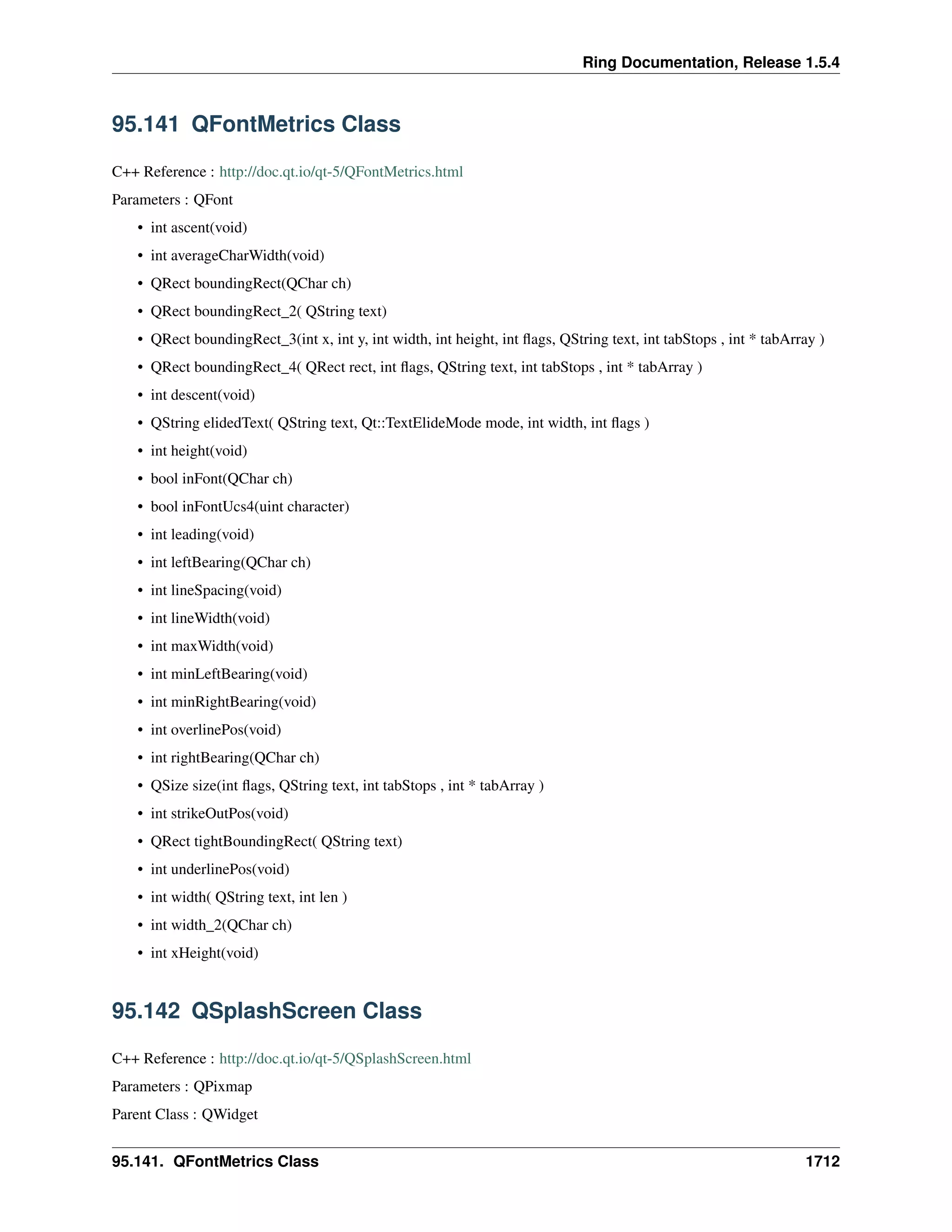 Ring Documentation, Release 1.5.4
95.141 QFontMetrics Class
C++ Reference : http://doc.qt.io/qt-5/QFontMetrics.html
Parameters : QFont
• int ascent(void)
• int averageCharWidth(void)
• QRect boundingRect(QChar ch)
• QRect boundingRect_2( QString text)
• QRect boundingRect_3(int x, int y, int width, int height, int ﬂags, QString text, int tabStops , int * tabArray )
• QRect boundingRect_4( QRect rect, int ﬂags, QString text, int tabStops , int * tabArray )
• int descent(void)
• QString elidedText( QString text, Qt::TextElideMode mode, int width, int ﬂags )
• int height(void)
• bool inFont(QChar ch)
• bool inFontUcs4(uint character)
• int leading(void)
• int leftBearing(QChar ch)
• int lineSpacing(void)
• int lineWidth(void)
• int maxWidth(void)
• int minLeftBearing(void)
• int minRightBearing(void)
• int overlinePos(void)
• int rightBearing(QChar ch)
• QSize size(int ﬂags, QString text, int tabStops , int * tabArray )
• int strikeOutPos(void)
• QRect tightBoundingRect( QString text)
• int underlinePos(void)
• int width( QString text, int len )
• int width_2(QChar ch)
• int xHeight(void)
95.142 QSplashScreen Class
C++ Reference : http://doc.qt.io/qt-5/QSplashScreen.html
Parameters : QPixmap
Parent Class : QWidget
95.141. QFontMetrics Class 1712
 