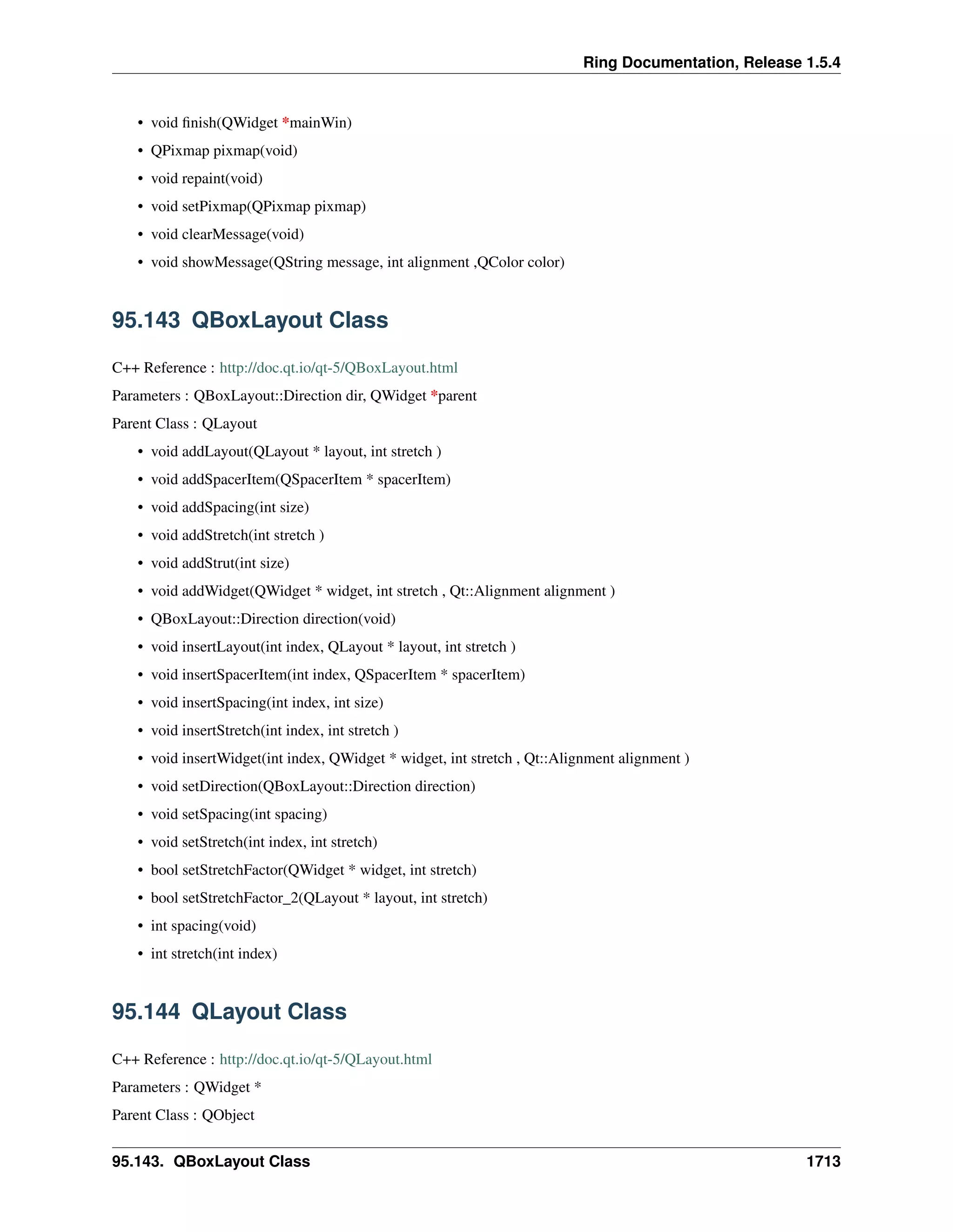 Ring Documentation, Release 1.5.4
• void ﬁnish(QWidget *mainWin)
• QPixmap pixmap(void)
• void repaint(void)
• void setPixmap(QPixmap pixmap)
• void clearMessage(void)
• void showMessage(QString message, int alignment ,QColor color)
95.143 QBoxLayout Class
C++ Reference : http://doc.qt.io/qt-5/QBoxLayout.html
Parameters : QBoxLayout::Direction dir, QWidget *parent
Parent Class : QLayout
• void addLayout(QLayout * layout, int stretch )
• void addSpacerItem(QSpacerItem * spacerItem)
• void addSpacing(int size)
• void addStretch(int stretch )
• void addStrut(int size)
• void addWidget(QWidget * widget, int stretch , Qt::Alignment alignment )
• QBoxLayout::Direction direction(void)
• void insertLayout(int index, QLayout * layout, int stretch )
• void insertSpacerItem(int index, QSpacerItem * spacerItem)
• void insertSpacing(int index, int size)
• void insertStretch(int index, int stretch )
• void insertWidget(int index, QWidget * widget, int stretch , Qt::Alignment alignment )
• void setDirection(QBoxLayout::Direction direction)
• void setSpacing(int spacing)
• void setStretch(int index, int stretch)
• bool setStretchFactor(QWidget * widget, int stretch)
• bool setStretchFactor_2(QLayout * layout, int stretch)
• int spacing(void)
• int stretch(int index)
95.144 QLayout Class
C++ Reference : http://doc.qt.io/qt-5/QLayout.html
Parameters : QWidget *
Parent Class : QObject
95.143. QBoxLayout Class 1713
 
