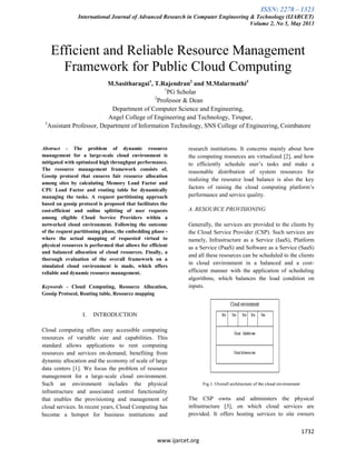 ISSN: 2278 – 1323
International Journal of Advanced Research in Computer Engineering & Technology (IJARCET)
Volume 2, No 5, May 2013
1732
www.ijarcet.org
Efficient and Reliable Resource Management
Framework for Public Cloud Computing
M.Sasitharagai1
, T.Rajendran2
and M.Malarmathi3
1
PG Scholar
2
Professor & Dean
Department of Computer Science and Engineering,
Angel College of Engineering and Technology, Tirupur,
3
Assistant Professor, Department of Information Technology, SNS College of Engineering, Coimbatore
Abstract - The problem of dynamic resource
management for a large-scale cloud environment is
mitigated with optimized high throughput performance.
The resource management framework consists of,
Gossip protocol that ensures fair resource allocation
among sites by calculating Memory Load Factor and
CPU Load Factor and routing table for dynamically
managing the tasks. A request partitioning approach
based on gossip protocol is proposed that facilitates the
cost-efficient and online splitting of user requests
among eligible Cloud Service Providers within a
networked cloud environment. Following the outcome
of the request partitioning phase, the embedding phase -
where the actual mapping of requested virtual to
physical resources is performed that allows for efficient
and balanced allocation of cloud resources. Finally, a
thorough evaluation of the overall framework on a
simulated cloud environment is made, which offers
reliable and dynamic resource management.
Keywords - Cloud Computing, Resource Allocation,
Gossip Protocol, Routing table, Resource mapping
I. INTRODUCTION
Cloud computing offers easy accessible computing
resources of variable size and capabilities. This
standard allows applications to rent computing
resources and services on-demand, benefiting from
dynamic allocation and the economy of scale of large
data centers [1]. We focus the problem of resource
management for a large-scale cloud environment.
Such an environment includes the physical
infrastructure and associated control functionality
that enables the provisioning and management of
cloud services. In recent years, Cloud Computing has
become a hotspot for business institutions and
research institutions. It concerns mainly about how
the computing resources are virtualized [2], and how
to efficiently schedule user’s tasks and make a
reasonable distribution of system resources for
realizing the resource load balance is also the key
factors of raising the cloud computing platform’s
performance and service quality.
A. RESOURCE PROVISIONING
Generally, the services are provided to the clients by
the Cloud Service Provider (CSP). Such services are
namely, Infrastructure as a Service (IaaS), Platform
as a Service (PaaS) and Software as a Service (SaaS)
and all these resources can be scheduled to the clients
in cloud environment in a balanced and a cost-
efficient manner with the application of scheduling
algorithms, which balances the load condition on
inputs.
Fig.1. Overall architecture of the cloud environment
The CSP owns and administers the physical
infrastructure [3], on which cloud services are
provided. It offers hosting services to site owners
 
