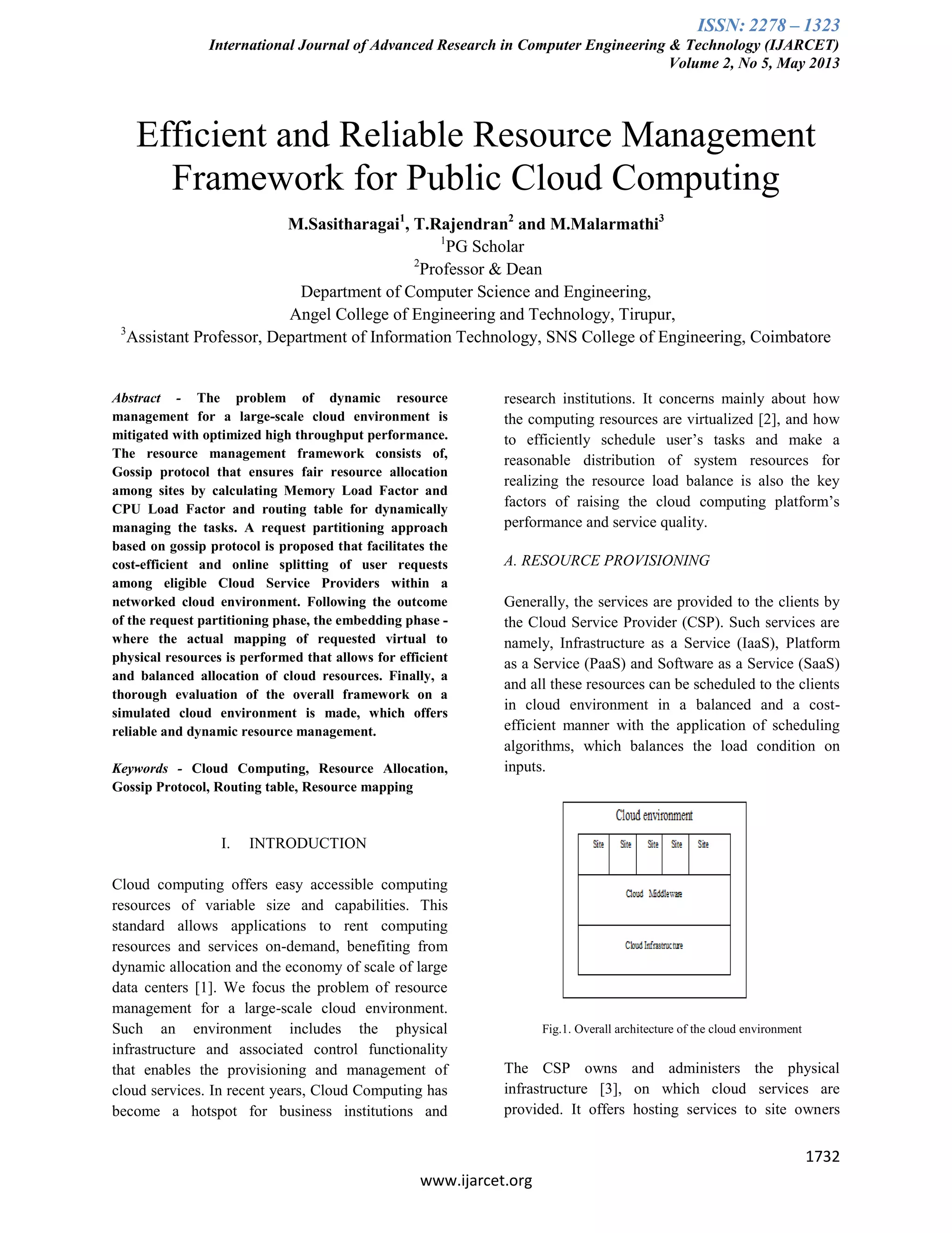 ISSN: 2278 – 1323
International Journal of Advanced Research in Computer Engineering & Technology (IJARCET)
Volume 2, No 5, May 2013
1732
www.ijarcet.org
Efficient and Reliable Resource Management
Framework for Public Cloud Computing
M.Sasitharagai1
, T.Rajendran2
and M.Malarmathi3
1
PG Scholar
2
Professor & Dean
Department of Computer Science and Engineering,
Angel College of Engineering and Technology, Tirupur,
3
Assistant Professor, Department of Information Technology, SNS College of Engineering, Coimbatore
Abstract - The problem of dynamic resource
management for a large-scale cloud environment is
mitigated with optimized high throughput performance.
The resource management framework consists of,
Gossip protocol that ensures fair resource allocation
among sites by calculating Memory Load Factor and
CPU Load Factor and routing table for dynamically
managing the tasks. A request partitioning approach
based on gossip protocol is proposed that facilitates the
cost-efficient and online splitting of user requests
among eligible Cloud Service Providers within a
networked cloud environment. Following the outcome
of the request partitioning phase, the embedding phase -
where the actual mapping of requested virtual to
physical resources is performed that allows for efficient
and balanced allocation of cloud resources. Finally, a
thorough evaluation of the overall framework on a
simulated cloud environment is made, which offers
reliable and dynamic resource management.
Keywords - Cloud Computing, Resource Allocation,
Gossip Protocol, Routing table, Resource mapping
I. INTRODUCTION
Cloud computing offers easy accessible computing
resources of variable size and capabilities. This
standard allows applications to rent computing
resources and services on-demand, benefiting from
dynamic allocation and the economy of scale of large
data centers [1]. We focus the problem of resource
management for a large-scale cloud environment.
Such an environment includes the physical
infrastructure and associated control functionality
that enables the provisioning and management of
cloud services. In recent years, Cloud Computing has
become a hotspot for business institutions and
research institutions. It concerns mainly about how
the computing resources are virtualized [2], and how
to efficiently schedule user’s tasks and make a
reasonable distribution of system resources for
realizing the resource load balance is also the key
factors of raising the cloud computing platform’s
performance and service quality.
A. RESOURCE PROVISIONING
Generally, the services are provided to the clients by
the Cloud Service Provider (CSP). Such services are
namely, Infrastructure as a Service (IaaS), Platform
as a Service (PaaS) and Software as a Service (SaaS)
and all these resources can be scheduled to the clients
in cloud environment in a balanced and a cost-
efficient manner with the application of scheduling
algorithms, which balances the load condition on
inputs.
Fig.1. Overall architecture of the cloud environment
The CSP owns and administers the physical
infrastructure [3], on which cloud services are
provided. It offers hosting services to site owners
 