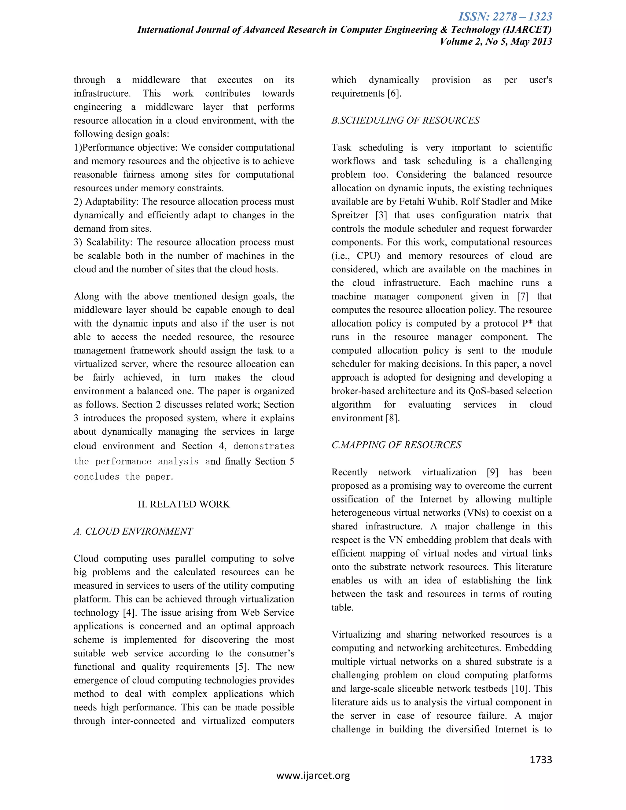 ISSN: 2278 – 1323
International Journal of Advanced Research in Computer Engineering & Technology (IJARCET)
Volume 2, No 5, May 2013
1733
www.ijarcet.org
through a middleware that executes on its
infrastructure. This work contributes towards
engineering a middleware layer that performs
resource allocation in a cloud environment, with the
following design goals:
1)Performance objective: We consider computational
and memory resources and the objective is to achieve
reasonable fairness among sites for computational
resources under memory constraints.
2) Adaptability: The resource allocation process must
dynamically and efficiently adapt to changes in the
demand from sites.
3) Scalability: The resource allocation process must
be scalable both in the number of machines in the
cloud and the number of sites that the cloud hosts.
Along with the above mentioned design goals, the
middleware layer should be capable enough to deal
with the dynamic inputs and also if the user is not
able to access the needed resource, the resource
management framework should assign the task to a
virtualized server, where the resource allocation can
be fairly achieved, in turn makes the cloud
environment a balanced one. The paper is organized
as follows. Section 2 discusses related work; Section
3 introduces the proposed system, where it explains
about dynamically managing the services in large
cloud environment and Section 4, demonstrates
the performance analysis and finally Section 5
concludes the paper.
II. RELATED WORK
A. CLOUD ENVIRONMENT
Cloud computing uses parallel computing to solve
big problems and the calculated resources can be
measured in services to users of the utility computing
platform. This can be achieved through virtualization
technology [4]. The issue arising from Web Service
applications is concerned and an optimal approach
scheme is implemented for discovering the most
suitable web service according to the consumer’s
functional and quality requirements [5]. The new
emergence of cloud computing technologies provides
method to deal with complex applications which
needs high performance. This can be made possible
through inter-connected and virtualized computers
which dynamically provision as per user's
requirements [6].
B.SCHEDULING OF RESOURCES
Task scheduling is very important to scientific
workflows and task scheduling is a challenging
problem too. Considering the balanced resource
allocation on dynamic inputs, the existing techniques
available are by Fetahi Wuhib, Rolf Stadler and Mike
Spreitzer [3] that uses configuration matrix that
controls the module scheduler and request forwarder
components. For this work, computational resources
(i.e., CPU) and memory resources of cloud are
considered, which are available on the machines in
the cloud infrastructure. Each machine runs a
machine manager component given in [7] that
computes the resource allocation policy. The resource
allocation policy is computed by a protocol P* that
runs in the resource manager component. The
computed allocation policy is sent to the module
scheduler for making decisions. In this paper, a novel
approach is adopted for designing and developing a
broker-based architecture and its QoS-based selection
algorithm for evaluating services in cloud
environment [8].
C.MAPPING OF RESOURCES
Recently network virtualization [9] has been
proposed as a promising way to overcome the current
ossification of the Internet by allowing multiple
heterogeneous virtual networks (VNs) to coexist on a
shared infrastructure. A major challenge in this
respect is the VN embedding problem that deals with
efficient mapping of virtual nodes and virtual links
onto the substrate network resources. This literature
enables us with an idea of establishing the link
between the task and resources in terms of routing
table.
Virtualizing and sharing networked resources is a
computing and networking architectures. Embedding
multiple virtual networks on a shared substrate is a
challenging problem on cloud computing platforms
and large-scale sliceable network testbeds [10]. This
literature aids us to analysis the virtual component in
the server in case of resource failure. A major
challenge in building the diversified Internet is to
 