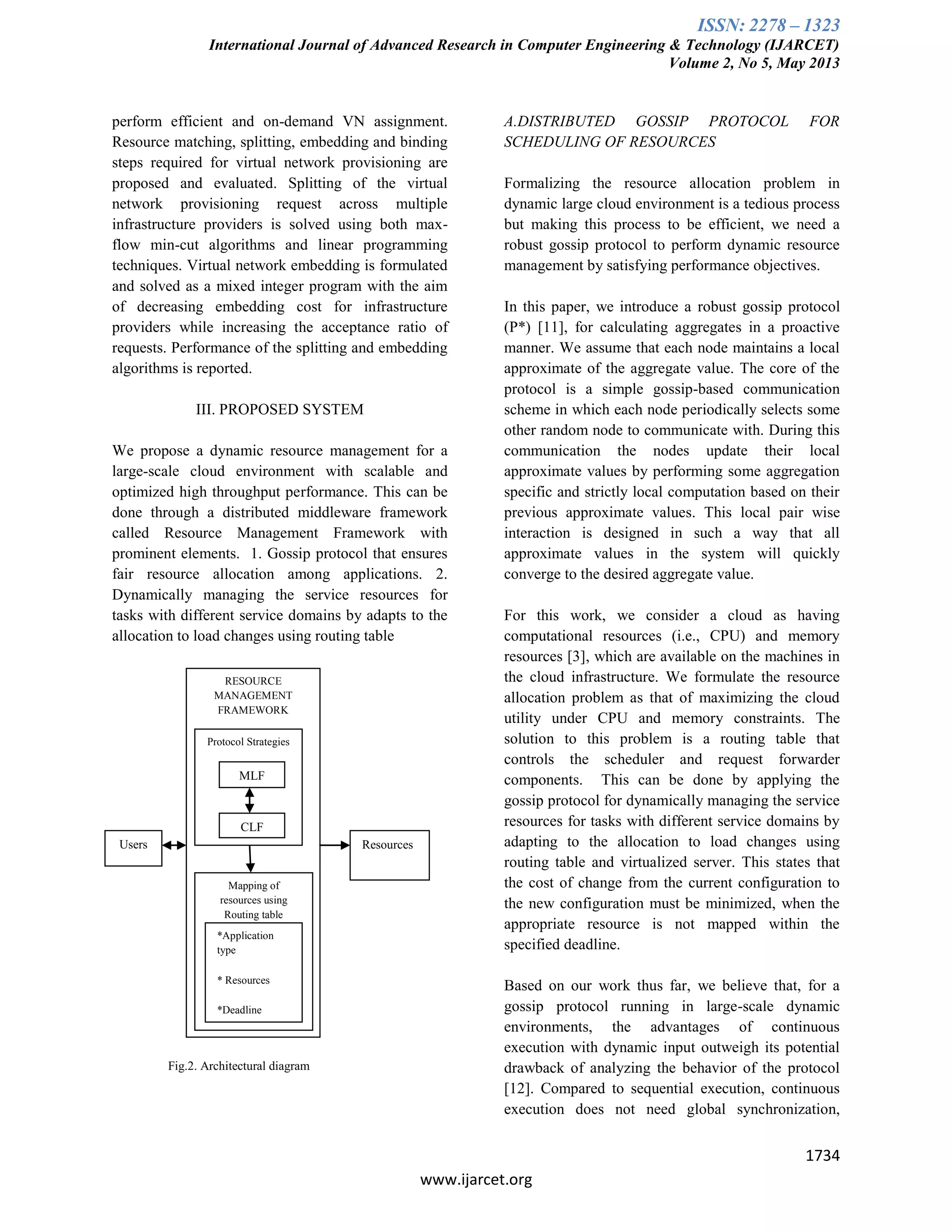 ISSN: 2278 – 1323
International Journal of Advanced Research in Computer Engineering & Technology (IJARCET)
Volume 2, No 5, May 2013
1734
www.ijarcet.org
perform efficient and on-demand VN assignment.
Resource matching, splitting, embedding and binding
steps required for virtual network provisioning are
proposed and evaluated. Splitting of the virtual
network provisioning request across multiple
infrastructure providers is solved using both max-
flow min-cut algorithms and linear programming
techniques. Virtual network embedding is formulated
and solved as a mixed integer program with the aim
of decreasing embedding cost for infrastructure
providers while increasing the acceptance ratio of
requests. Performance of the splitting and embedding
algorithms is reported.
III. PROPOSED SYSTEM
We propose a dynamic resource management for a
large-scale cloud environment with scalable and
optimized high throughput performance. This can be
done through a distributed middleware framework
called Resource Management Framework with
prominent elements. 1. Gossip protocol that ensures
fair resource allocation among applications. 2.
Dynamically managing the service resources for
tasks with different service domains by adapts to the
allocation to load changes using routing table
Fig.2. Architectural diagram
A.DISTRIBUTED GOSSIP PROTOCOL FOR
SCHEDULING OF RESOURCES
Formalizing the resource allocation problem in
dynamic large cloud environment is a tedious process
but making this process to be efficient, we need a
robust gossip protocol to perform dynamic resource
management by satisfying performance objectives.
In this paper, we introduce a robust gossip protocol
(P*) [11], for calculating aggregates in a proactive
manner. We assume that each node maintains a local
approximate of the aggregate value. The core of the
protocol is a simple gossip-based communication
scheme in which each node periodically selects some
other random node to communicate with. During this
communication the nodes update their local
approximate values by performing some aggregation
specific and strictly local computation based on their
previous approximate values. This local pair wise
interaction is designed in such a way that all
approximate values in the system will quickly
converge to the desired aggregate value.
For this work, we consider a cloud as having
computational resources (i.e., CPU) and memory
resources [3], which are available on the machines in
the cloud infrastructure. We formulate the resource
allocation problem as that of maximizing the cloud
utility under CPU and memory constraints. The
solution to this problem is a routing table that
controls the scheduler and request forwarder
components. This can be done by applying the
gossip protocol for dynamically managing the service
resources for tasks with different service domains by
adapting to the allocation to load changes using
routing table and virtualized server. This states that
the cost of change from the current configuration to
the new configuration must be minimized, when the
appropriate resource is not mapped within the
specified deadline.
Based on our work thus far, we believe that, for a
gossip protocol running in large-scale dynamic
environments, the advantages of continuous
execution with dynamic input outweigh its potential
drawback of analyzing the behavior of the protocol
[12]. Compared to sequential execution, continuous
execution does not need global synchronization,
Users Resources
RESOURCE
MANAGEMENT
FRAMEWORK
Protocol Strategies
MLF
CLF
Mapping of
resources using
Routing table
*Application
type
* Resources
*Deadline
 