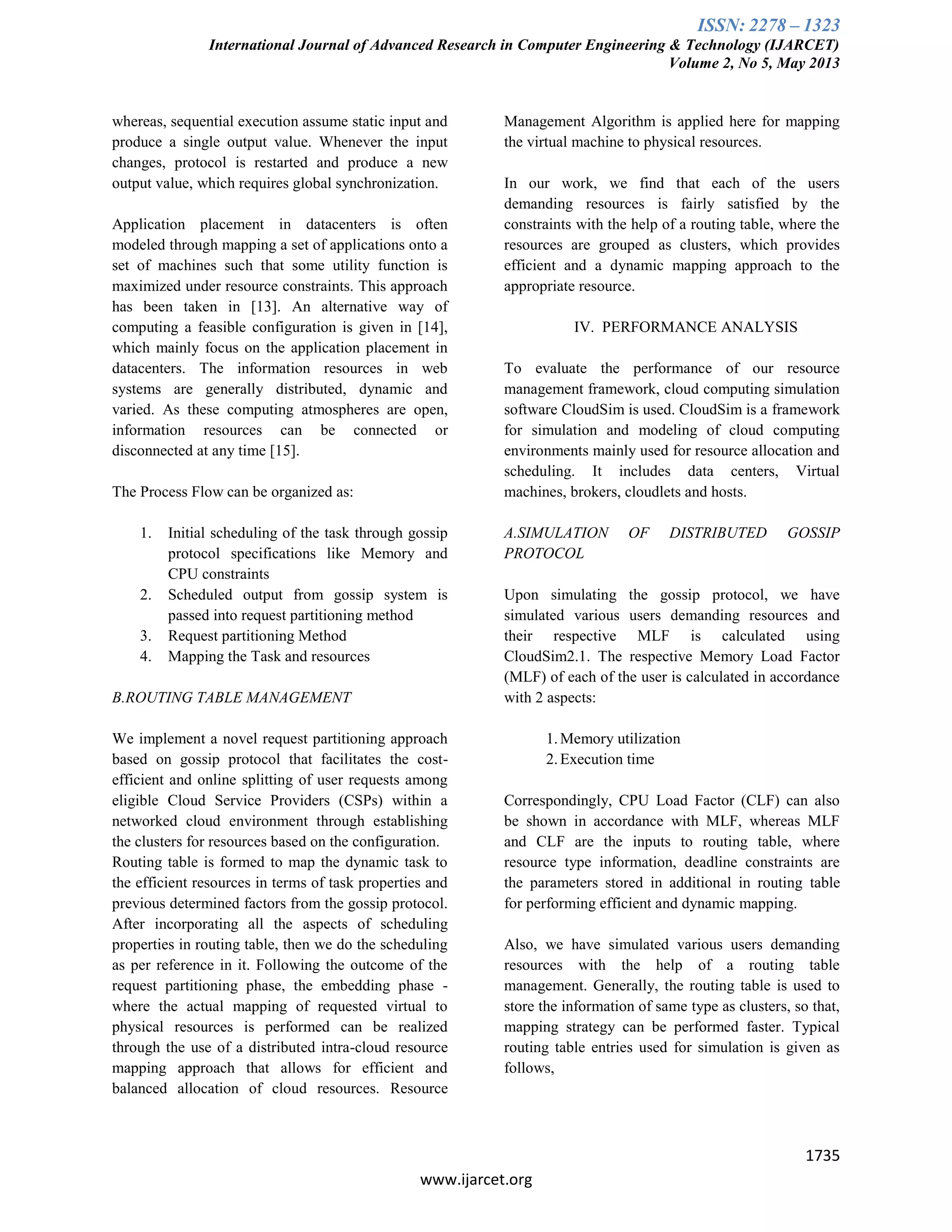 ISSN: 2278 – 1323
International Journal of Advanced Research in Computer Engineering & Technology (IJARCET)
Volume 2, No 5, May 2013
1735
www.ijarcet.org
whereas, sequential execution assume static input and
produce a single output value. Whenever the input
changes, protocol is restarted and produce a new
output value, which requires global synchronization.
Application placement in datacenters is often
modeled through mapping a set of applications onto a
set of machines such that some utility function is
maximized under resource constraints. This approach
has been taken in [13]. An alternative way of
computing a feasible configuration is given in [14],
which mainly focus on the application placement in
datacenters. The information resources in web
systems are generally distributed, dynamic and
varied. As these computing atmospheres are open,
information resources can be connected or
disconnected at any time [15].
The Process Flow can be organized as:
1. Initial scheduling of the task through gossip
protocol specifications like Memory and
CPU constraints
2. Scheduled output from gossip system is
passed into request partitioning method
3. Request partitioning Method
4. Mapping the Task and resources
B.ROUTING TABLE MANAGEMENT
We implement a novel request partitioning approach
based on gossip protocol that facilitates the cost-
efficient and online splitting of user requests among
eligible Cloud Service Providers (CSPs) within a
networked cloud environment through establishing
the clusters for resources based on the configuration.
Routing table is formed to map the dynamic task to
the efficient resources in terms of task properties and
previous determined factors from the gossip protocol.
After incorporating all the aspects of scheduling
properties in routing table, then we do the scheduling
as per reference in it. Following the outcome of the
request partitioning phase, the embedding phase -
where the actual mapping of requested virtual to
physical resources is performed can be realized
through the use of a distributed intra-cloud resource
mapping approach that allows for efficient and
balanced allocation of cloud resources. Resource
Management Algorithm is applied here for mapping
the virtual machine to physical resources.
In our work, we find that each of the users
demanding resources is fairly satisfied by the
constraints with the help of a routing table, where the
resources are grouped as clusters, which provides
efficient and a dynamic mapping approach to the
appropriate resource.
IV. PERFORMANCE ANALYSIS
To evaluate the performance of our resource
management framework, cloud computing simulation
software CloudSim is used. CloudSim is a framework
for simulation and modeling of cloud computing
environments mainly used for resource allocation and
scheduling. It includes data centers, Virtual
machines, brokers, cloudlets and hosts.
A.SIMULATION OF DISTRIBUTED GOSSIP
PROTOCOL
Upon simulating the gossip protocol, we have
simulated various users demanding resources and
their respective MLF is calculated using
CloudSim2.1. The respective Memory Load Factor
(MLF) of each of the user is calculated in accordance
with 2 aspects:
1.Memory utilization
2.Execution time
Correspondingly, CPU Load Factor (CLF) can also
be shown in accordance with MLF, whereas MLF
and CLF are the inputs to routing table, where
resource type information, deadline constraints are
the parameters stored in additional in routing table
for performing efficient and dynamic mapping.
Also, we have simulated various users demanding
resources with the help of a routing table
management. Generally, the routing table is used to
store the information of same type as clusters, so that,
mapping strategy can be performed faster. Typical
routing table entries used for simulation is given as
follows,
 