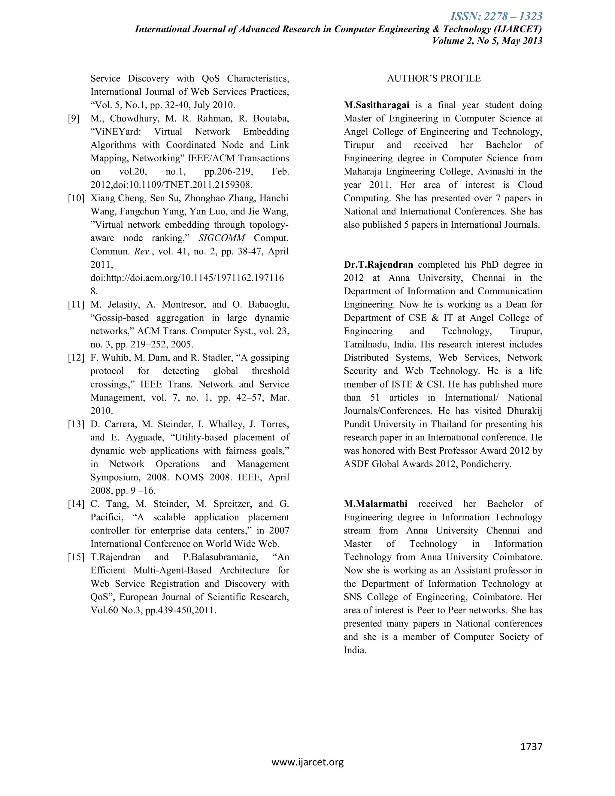 ISSN: 2278 – 1323
International Journal of Advanced Research in Computer Engineering & Technology (IJARCET)
Volume 2, No 5, May 2013
1737
www.ijarcet.org
Service Discovery with QoS Characteristics,
International Journal of Web Services Practices,
“Vol. 5, No.1, pp. 32-40, July 2010.
[9] M., Chowdhury, M. R. Rahman, R. Boutaba,
“ViNEYard: Virtual Network Embedding
Algorithms with Coordinated Node and Link
Mapping, Networking” IEEE/ACM Transactions
on vol.20, no.1, pp.206-219, Feb.
2012,doi:10.1109/TNET.2011.2159308.
[10] Xiang Cheng, Sen Su, Zhongbao Zhang, Hanchi
Wang, Fangchun Yang, Yan Luo, and Jie Wang,
”Virtual network embedding through topology-
aware node ranking,” SIGCOMM Comput.
Commun. Rev., vol. 41, no. 2, pp. 38-47, April
2011,
doi:http://doi.acm.org/10.1145/1971162.197116
8.
[11] M. Jelasity, A. Montresor, and O. Babaoglu,
“Gossip-based aggregation in large dynamic
networks,” ACM Trans. Computer Syst., vol. 23,
no. 3, pp. 219–252, 2005.
[12] F. Wuhib, M. Dam, and R. Stadler, “A gossiping
protocol for detecting global threshold
crossings,” IEEE Trans. Network and Service
Management, vol. 7, no. 1, pp. 42–57, Mar.
2010.
[13] D. Carrera, M. Steinder, I. Whalley, J. Torres,
and E. Ayguade, “Utility-based placement of
dynamic web applications with fairness goals,”
in Network Operations and Management
Symposium, 2008. NOMS 2008. IEEE, April
2008, pp. 9 –16.
[14] C. Tang, M. Steinder, M. Spreitzer, and G.
Pacifici, “A scalable application placement
controller for enterprise data centers,” in 2007
International Conference on World Wide Web.
[15] T.Rajendran and P.Balasubramanie, “An
Efficient Multi-Agent-Based Architecture for
Web Service Registration and Discovery with
QoS”, European Journal of Scientific Research,
Vol.60 No.3, pp.439-450,2011.
AUTHOR’S PROFILE
M.Sasitharagai is a final year student doing
Master of Engineering in Computer Science at
Angel College of Engineering and Technology,
Tirupur and received her Bachelor of
Engineering degree in Computer Science from
Maharaja Engineering College, Avinashi in the
year 2011. Her area of interest is Cloud
Computing. She has presented over 7 papers in
National and International Conferences. She has
also published 5 papers in International Journals.
Dr.T.Rajendran completed his PhD degree in
2012 at Anna University, Chennai in the
Department of Information and Communication
Engineering. Now he is working as a Dean for
Department of CSE & IT at Angel College of
Engineering and Technology, Tirupur,
Tamilnadu, India. His research interest includes
Distributed Systems, Web Services, Network
Security and Web Technology. He is a life
member of ISTE & CSI. He has published more
than 51 articles in International/ National
Journals/Conferences. He has visited Dhurakij
Pundit University in Thailand for presenting his
research paper in an International conference. He
was honored with Best Professor Award 2012 by
ASDF Global Awards 2012, Pondicherry.
M.Malarmathi received her Bachelor of
Engineering degree in Information Technology
stream from Anna University Chennai and
Master of Technology in Information
Technology from Anna University Coimbatore.
Now she is working as an Assistant professor in
the Department of Information Technology at
SNS College of Engineering, Coimbatore. Her
area of interest is Peer to Peer networks. She has
presented many papers in National conferences
and she is a member of Computer Society of
India.
 