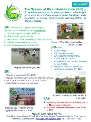 TheSystemofRiceIntensification(SRI)– Asuitabletechnique,anewapproach,withbrightprospectsforsmallricefarmersintheSoutheastAsiacountriestoensurefoodsecurityandadaptationtoclimatechange 
SRIis known as an approach of ecological agriculture in rice production with 5 principles: 
1) 
Transplanting young single seedlings 
2) 
Optimizingly-reduced density, 
3) 
Hand weed control instead of applying herbicides 
4) 
Suitable water management, and 
5) 
Increased organic soil amendments 
Assoc.Prof. Dr. Hoang Van Phu 
Vice Dean, International School; Director, International Cooperation Center, Thai Nguyen, Vietnam University; Email: hoangphu1958@gmail.com; Tel. ++84 912141837 
SRIsaved: 
 
70-90% seeds, 
 
30% chemical fertilizer, 
 
50% labour for transplanting, 
 
40-50% irrigation water, 
 
with no herbicides use and less need for insecticides. 
 
Rice yields increased 13-29% and 
 
Net income increased 8% -32%. 
SRI: 
• 
Reduces production of CH4(GHG) 
• 
Reduces risk from negative impacts of climate change, 
• 
Easy to practiceand suitable for small farmers 
• 
Supports farmers’ working in groups 
SRI: 
 
Applied by >1,5 mil. farmers with >500,000ha in 29provinces of Vietnam 
 
Received “Golden Panicle Prize” from MARD in 2013 
Winner in 2010 VN Innovation Day: 
Climate Change 
Helping farmers to apply SRI 
Farmers themselves evaluate SRI in 
their fields 
Celebration of 1 million farmers 
applying SRI methods in 2010 
IRC14-0977 