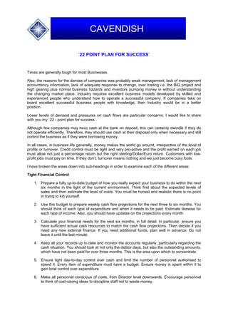 `22 POINT PLAN FOR SUCCESS`
Times are generally tough for most Businesses.
Also, the reasons for the demise of companies was probably weak management, lack of management
accountancy information, lack of adequate response to change, over trading i.e. the BIG project and
high gearing plus normal business hazards and investors pumping money in without understanding
the changing market place. Industry requires excellent business models developed by skilled and
experienced people who understand how to operate a successful company. If companies take on
board excellent successful business people with knowledge, then Industry would be in a better
position.
Lower levels of demand and pressures on cash flows are particular concerns. I would like to share
with you my `22 - point plan for success`.
Although few companies may have cash at the bank on deposit, this can certainly dwindle if they do
not operate efficiently. Therefore, they should use cash at their disposal only when necessary and still
control the business as if they were borrowing money.
In all cases, in business life generally, money makes the world go around, irrespective of the level of
profits or turnover. Credit control must be tight and very pro-active and the profit earned on each job
must allow not just a percentage return but the right sterling/Dollar/Euro return. Customers with low-
profit jobs must pay on time. If they don’t, turnover means nothing and we just become busy fools.
I have broken the areas down into sub-headings in order to examine each of the different areas:
Tight Financial Control
1. Prepare a fully up-to-date budget of how you really expect your business to do within the next
six months in the light of the current environment. Think first about the expected levels of
sales and then estimate the level of costs. You must be honest and realistic there is no point
in trying to kid yourself.
2. Use this budget to prepare weekly cash flow projections for the next three to six months. You
should think of each type of expenditure and when it needs to be paid. Estimate likewise for
each type of income. Also, you should have updates on the projections every month.
3. Calculate your financial needs for the next six months, in full detail. In particular, ensure you
have sufficient actual cash resources to match the cash flow projections. Then decide if you
need any new external finance. If you need additional funds, plan well in advance. Do not
leave it until the last minute.
4. Keep all your records up to date and monitor the accounts regularly, particularly regarding the
cash situation. You should look at not only the debtor days, but also the outstanding amounts,
which have not been paid for over three months. This is the area upon which to concentrate.
5. Ensure tight day-to-day control over cash and limit the number of personnel authorised to
spend it. Every item of expenditure must have a budget. Ensure money is spent within it to
gain total control over expenditure.
6. Make all personnel conscious of costs, from Director level downwards. Encourage personnel
to think of cost-saving ideas to discipline staff not to waste money.
CAVENDISH
 