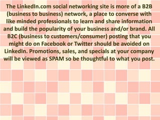 The LinkedIn.com social networking site is more of a B2B
 (business to business) network, a place to converse with
 like minded professionals to learn and share information
and build the popularity of your business and/or brand. All
  B2C (business to customers/consumer) posting that you
   might do on Facebook or Twitter should be avoided on
LinkedIn. Promotions, sales, and specials at your company
will be viewed as SPAM so be thoughtful to what you post.
 