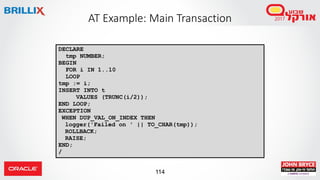 114
AT Example: Main Transaction
DECLARE
tmp NUMBER;
BEGIN
FOR i IN 1..10
LOOP
tmp := i;
INSERT INTO t
VALUES (TRUNC(i/2));
END LOOP;
EXCEPTION
WHEN DUP_VAL_ON_INDEX THEN
logger('Failed on ' || TO_CHAR(tmp));
ROLLBACK;
RAISE;
END;
/
 