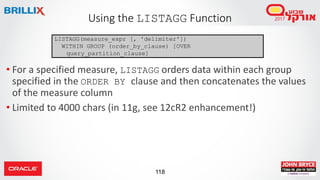 118
• For a specified measure, LISTAGG orders data within each group
specified in the ORDER BY clause and then concatenates the values
of the measure column
• Limited to 4000 chars (in 11g, see 12cR2 enhancement!)
Using the LISTAGG Function
LISTAGG(measure_expr [, 'delimiter'])
WITHIN GROUP (order_by_clause) [OVER
query_partition_clause]
 