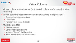 122
• Virtual columns are dynamic (not stored) columns of a table (no views
required)
• Virtual columns obtain their value be evaluating as expression:
• Columns from the same table
• Constraints
• Function Calls (user defined)
• Might be used for
• Eliminate views
• Control table partitioning
• Manage “Binary” XMLType data
• Index values (function based index)
Virtual Columns
 