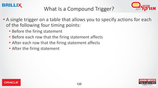 125
• A single trigger on a table that allows you to specify actions for each
of the following four timing points:
• Before the firing statement
• Before each row that the firing statement affects
• After each row that the firing statement affects
• After the firing statement
What Is a Compound Trigger?
 