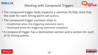 126
• The compound trigger body supports a common PL/SQL state that
the code for each timing point can access.
• The compound trigger common state is:
• Established when the triggering statement starts
• Destroyed when the triggering statement completes
• A compound trigger has a declaration section and a section for each
of its timing points.
Working with Compound Triggers
 