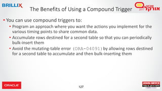 127
• You can use compound triggers to:
• Program an approach where you want the actions you implement for the
various timing points to share common data.
• Accumulate rows destined for a second table so that you can periodically
bulk-insert them
• Avoid the mutating-table error (ORA-04091)by allowing rows destined
for a second table to accumulate and then bulk-inserting them
The Benefits of Using a Compound Trigger
 