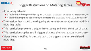 130
• A mutating table is:
• A table that is being modified by an UPDATE, DELETE, or INSERT statement, or
• A table that might be updated by the effects of a DELETE CASCADE constraint
• The session that issued the triggering statement cannot query or modify a
mutating table.
• This restriction prevents a trigger from seeing an inconsistent set of data.
• This restriction applies to all triggers that use the FOR EACH ROW clause.
• Views being modified in the INSTEAD OF triggers are not considered
mutating.
Trigger Restrictions on Mutating Tables
 