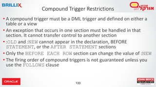 133
• A compound trigger must be a DML trigger and defined on either a
table or a view
• An exception that occurs in one section must be handled in that
section. It cannot transfer control to another section
• :OLD and :NEW cannot appear in the declaration, BEFORE
STATEMENT, or the AFTER STATEMENT sections
• Only the BEFORE EACH ROW section can change the value of :NEW
• The firing order of compound triggers is not guaranteed unless you
use the FOLLOWS clause
Compound Trigger Restrictions
 