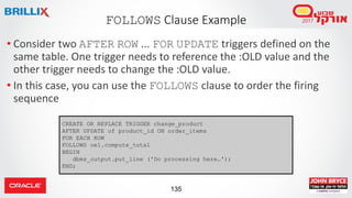 135
• Consider two AFTER ROW ... FOR UPDATE triggers defined on the
same table. One trigger needs to reference the :OLD value and the
other trigger needs to change the :OLD value.
• In this case, you can use the FOLLOWS clause to order the firing
sequence
FOLLOWS Clause Example
CREATE OR REPLACE TRIGGER change_product
AFTER UPDATE of product_id ON order_items
FOR EACH ROW
FOLLOWS oe1.compute_total
BEGIN
dbms_output.put_line ('Do processing here…');
END;
 