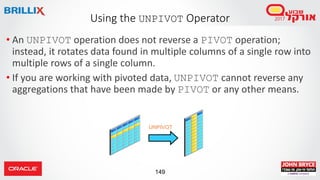149
• An UNPIVOT operation does not reverse a PIVOT operation;
instead, it rotates data found in multiple columns of a single row into
multiple rows of a single column.
• If you are working with pivoted data, UNPIVOT cannot reverse any
aggregations that have been made by PIVOT or any other means.
Using the UNPIVOT Operator
UNPIVOT
 