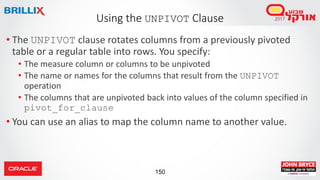 150
• The UNPIVOT clause rotates columns from a previously pivoted
table or a regular table into rows. You specify:
• The measure column or columns to be unpivoted
• The name or names for the columns that result from the UNPIVOT
operation
• The columns that are unpivoted back into values of the column specified in
pivot_for_clause
• You can use an alias to map the column name to another value.
Using the UNPIVOT Clause
 