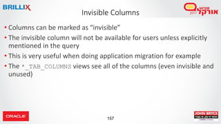 157
• Columns can be marked as “invisible”
• The invisible column will not be available for users unless explicitly
mentioned in the query
• This is very useful when doing application migration for example
• The *_TAB_COLUMNS views see all of the columns (even invisible and
unused)
Invisible Columns
 