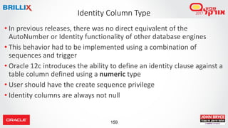 159
• In previous releases, there was no direct equivalent of the
AutoNumber or Identity functionality of other database engines
• This behavior had to be implemented using a combination of
sequences and trigger
• Oracle 12c introduces the ability to define an identity clause against a
table column defined using a numeric type
• User should have the create sequence privilege
• Identity columns are always not null
Identity Column Type
 