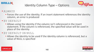 160
• ALWAYS
• Forces the use of the identity. If an insert statement references the identity
column, an error is produced
• BY DEFAULT
• Allows using the identity if the column isn't referenced in the insert
statement. If the column is referenced, the specified value will be used in
place of the identity
• BY DEFAULT ON NULL
• Allows the identity to be used if the identity column is referenced, but a
value of NULL is specified
Identity Column Type – Options
 