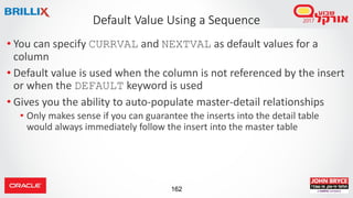 162
• You can specify CURRVAL and NEXTVAL as default values for a
column
• Default value is used when the column is not referenced by the insert
or when the DEFAULT keyword is used
• Gives you the ability to auto-populate master-detail relationships
• Only makes sense if you can guarantee the inserts into the detail table
would always immediately follow the insert into the master table
Default Value Using a Sequence
 