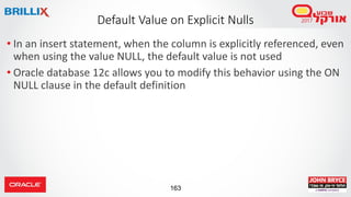 163
• In an insert statement, when the column is explicitly referenced, even
when using the value NULL, the default value is not used
• Oracle database 12c allows you to modify this behavior using the ON
NULL clause in the default definition
Default Value on Explicit Nulls
 