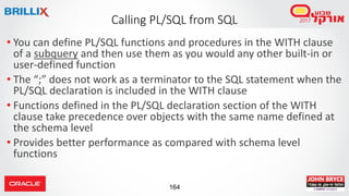 164
• You can define PL/SQL functions and procedures in the WITH clause
of a subquery and then use them as you would any other built-in or
user-defined function
• The “;” does not work as a terminator to the SQL statement when the
PL/SQL declaration is included in the WITH clause
• Functions defined in the PL/SQL declaration section of the WITH
clause take precedence over objects with the same name defined at
the schema level
• Provides better performance as compared with schema level
functions
Calling PL/SQL from SQL
 