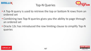167
• A Top-N query is used to retrieve the top or bottom N rows from an
ordered set
• Combining two Top-N queries gives you the ability to page through
an ordered set
• Oracle 12c has introduced the row limiting clause to simplify Top-N
queries
Top-N Queries
 