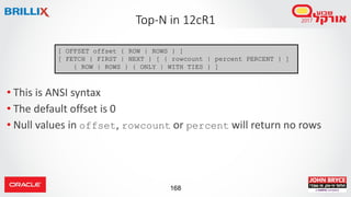 168
• This is ANSI syntax
• The default offset is 0
• Null values in offset, rowcount or percent will return no rows
Top-N in 12cR1
[ OFFSET offset { ROW | ROWS } ]
[ FETCH { FIRST | NEXT } [ { rowcount | percent PERCENT } ]
{ ROW | ROWS } { ONLY | WITH TIES } ]
 