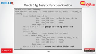 180
Oracle 11g Analytic Function Solution
select firstemp, lastemp
From (select nvl (lag (r) over (order by r), minr) firstemp, q
lastemp
from (select emp_id r,
lag (emp_id) over (order by emp_id) q,
min (emp_id) over () minr,
max (emp_id) over () maxr
from emps e1)
where r != q + 1 -- groups including lower end
union
select q,
nvl (lead (r) over (order by r), maxr)
from ( select emp_id r,
lead (emp_id) over (order by emp_id) q,
min (emp_id) over () minr,
max (emp_id) over () maxr
from emps e1)
where r + 1 != q -- groups including higher end
);
 