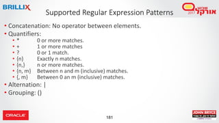 181
Supported Regular Expression Patterns
• Concatenation: No operator between elements.
• Quantifiers:
• * 0 or more matches.
• + 1 or more matches
• ? 0 or 1 match.
• {n} Exactly n matches.
• {n,} n or more matches.
• {n, m} Between n and m (inclusive) matches.
• {, m} Between 0 an m (inclusive) matches.
• Alternation: |
• Grouping: ()
 