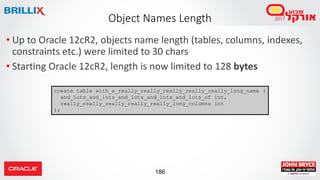 186
• Up to Oracle 12cR2, objects name length (tables, columns, indexes,
constraints etc.) were limited to 30 chars
• Starting Oracle 12cR2, length is now limited to 128 bytes
Object Names Length
create table with_a_really_really_really_really_really_long_name (
and_lots_and_lots_and_lots_and_lots_and_lots_of int,
really_really_really_really_really_long_columns int
);
 