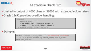 187
LISTAGG in Oracle 12c
• Limited to output of 4000 chars or 32000 with extended column sizes
• Oracle 12cR2 provides overflow handling:
• Example:
listagg (
measure_expr, ','
[ on overflow (truncate|error) ]
[ text ] [ (with|without) count ]
) within group (order by cols)
select listagg(table_name, ',' on overflow truncate)
within group (order by table_name) table_names
from dba_tables
 