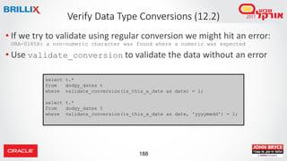 188
Verify Data Type Conversions (12.2)
• If we try to validate using regular conversion we might hit an error:
ORA-01858: a non-numeric character was found where a numeric was expected
• Use validate_conversion to validate the data without an error
select t.*
from dodgy_dates t
where validate_conversion(is_this_a_date as date) = 1;
select t.*
from dodgy_dates t
where validate_conversion(is_this_a_date as date, 'yyyymmdd') = 1;
 
