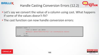 189
• Let’s say we convert the value of a column using cast. What happens
if some of the values doesn’t fit?
• The cast function can now handle conversion errors:
Handle Casting Conversion Errors (12.2)
select cast (
'not a date' as date
default date'0001-01-01' on conversion error
) dt
from dual;
 