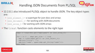 191
• 12.2.0.1 also introduced PL/SQL object to handle JSON. The key object types
are:
• json_element_t – a supertype for json docs and arrays
• json_document_t – for working with JSON documents
• json_array_t – for working with JSON arrays
• The treat function casts elements to the right type
Handling JSON Documents from PL/SQL
emps := treat(doc.get('employees') as json_array_t);
for i in 0 .. emps.get_size - 1 loop
emp := treat(emps.get(i) as json_object_t);
emp.put('title', '');
emp.put('name', upper(emp.get_String('name')));
end loop;
 