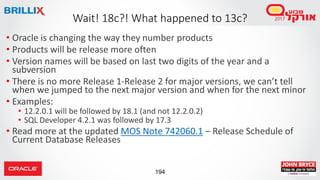 194
• Oracle is changing the way they number products
• Products will be release more often
• Version names will be based on last two digits of the year and a
subversion
• There is no more Release 1-Release 2 for major versions, we can’t tell
when we jumped to the next major version and when for the next minor
• Examples:
• 12.2.0.1 will be followed by 18.1 (and not 12.2.0.2)
• SQL Developer 4.2.1 was followed by 17.3
• Read more at the updated MOS Note 742060.1 – Release Schedule of
Current Database Releases
Wait! 18c?! What happened to 13c?
 