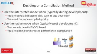 199
• Use the interpreted mode when (typically during development):
• You are using a debugging tool, such as SQL Developer
• You need the code compiled quickly
• Use the native mode when (typically post development):
• Your code is heavily PL/SQL based
• You are looking for increased performance in production
Deciding on a Compilation Method
Native
Interpreted
 