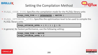 200
• PLSQL_CODE_TYPE: Specifies the compilation mode for the PL/SQL library units
• PLSQL_OPTIMIZE_LEVEL: Specifies the optimization level to be used to compile the
PL/SQL library units
• In general, for fastest performance, use the following setting:
Setting the Compilation Method
PLSQL_CODE_TYPE = { INTERPRETED | NATIVE }
PLSQL_OPTIMIZE_LEVEL = { 0 | 1 | 2 | 3}
PLSQL_CODE_TYPE = NATIVE
PLSQL_OPTIMIZE_LEVEL = 2
 