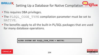 204
• This requires DBA privileges.
• The PLSQL_CODE_TYPE compilation parameter must be set to
NATIVE.
• The benefits apply to all the built-in PL/SQL packages that are used
for many database operations.
Setting Up a Database for Native Compilation
ALTER SYSTEM SET PLSQL_CODE_TYPE = NATIVE;
 