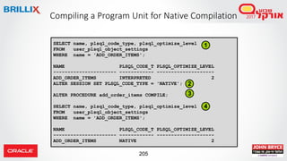 205
Compiling a Program Unit for Native Compilation
SELECT name, plsql_code_type, plsql_optimize_level
FROM user_plsql_object_settings
WHERE name = 'ADD_ORDER_ITEMS';
NAME PLSQL_CODE_T PLSQL_OPTIMIZE_LEVEL
---------------------- ------------ --------------------
ADD_ORDER_ITEMS INTERPRETED 2
ALTER SESSION SET PLSQL_CODE_TYPE = 'NATIVE';
ALTER PROCEDURE add_order_items COMPILE;
SELECT name, plsql_code_type, plsql_optimize_level
FROM user_plsql_object_settings
WHERE name = 'ADD_ORDER_ITEMS';
NAME PLSQL_CODE_T PLSQL_OPTIMIZE_LEVEL
---------------------- ------------ --------------------
ADD_ORDER_ITEMS NATIVE 2
1
2
3
4
 