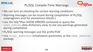 206
• We can turn on checking for certain warning conditions
• Warning messages can be issued during compilation of PL/SQL
subprograms (not for anonymous blocks )
• Use the SQL*Plus SHOW ERRORS command or query the
USER_ERRORS data dictionary view, to see any warnings generated
during compilation
• PL/SQL warning messages use the prefix PLW
• Use PLSQL_WARNINGS initialization parameter, or the DBMS_WARNING
package
PL/SQL Compile-Time Warnings
 