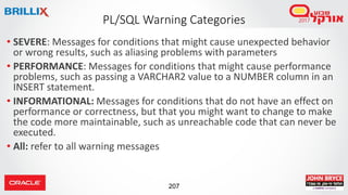 207
• SEVERE: Messages for conditions that might cause unexpected behavior
or wrong results, such as aliasing problems with parameters
• PERFORMANCE: Messages for conditions that might cause performance
problems, such as passing a VARCHAR2 value to a NUMBER column in an
INSERT statement.
• INFORMATIONAL: Messages for conditions that do not have an effect on
performance or correctness, but that you might want to change to make
the code more maintainable, such as unreachable code that can never be
executed.
• All: refer to all warning messages
PL/SQL Warning Categories
 